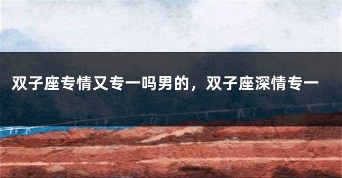 双子座专情又专一吗男的，双子座深情专一