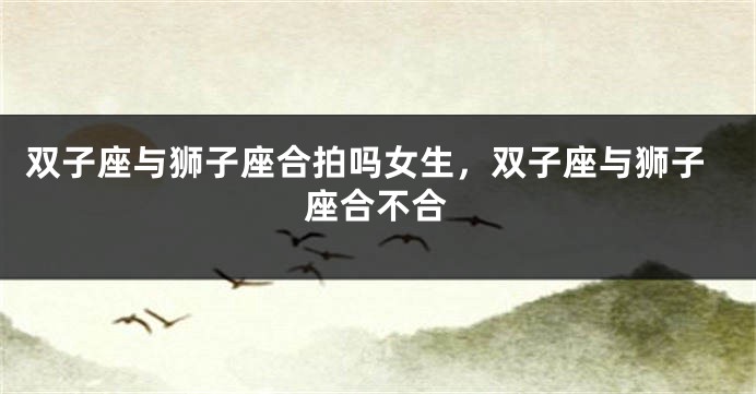 双子座与狮子座合拍吗女生，双子座与狮子座合不合