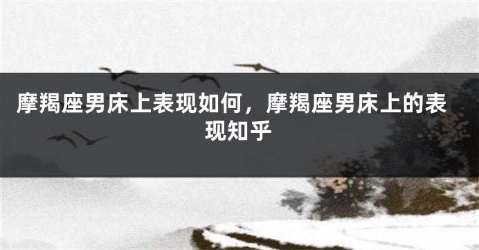 摩羯座男床上表现如何，摩羯座男床上的表现知乎