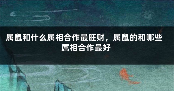 属鼠和什么属相合作最旺财，属鼠的和哪些属相合作最好