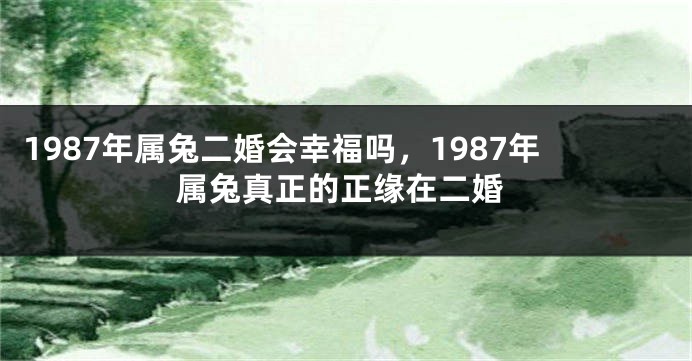 1987年属兔二婚会幸福吗，1987年属兔真正的正缘在二婚