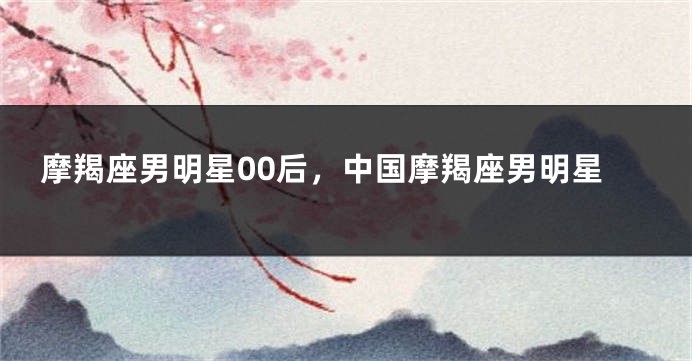 摩羯座男明星00后，中国摩羯座男明星