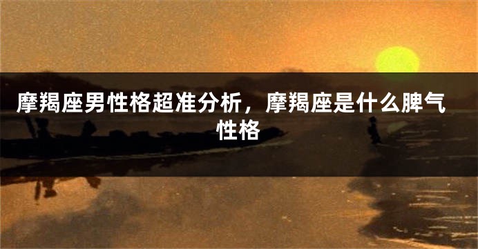 摩羯座男性格超准分析，摩羯座是什么脾气性格