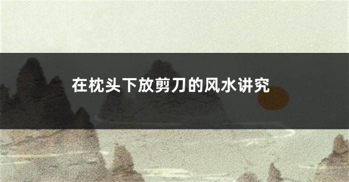 在枕头下放剪刀的风水讲究