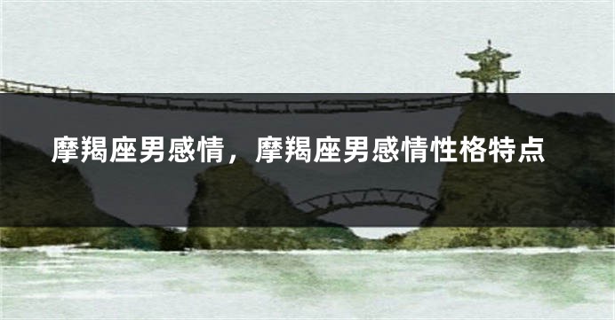 摩羯座男感情，摩羯座男感情性格特点