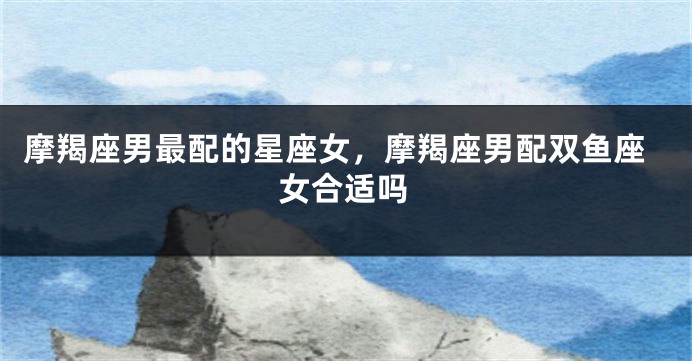 摩羯座男最配的星座女，摩羯座男配双鱼座女合适吗