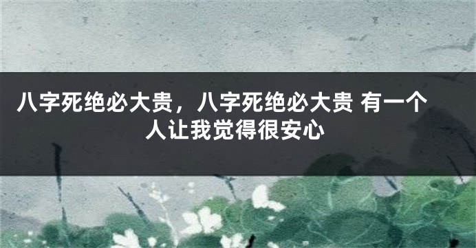 八字死绝必大贵，八字死绝必大贵 有一个人让我觉得很安心