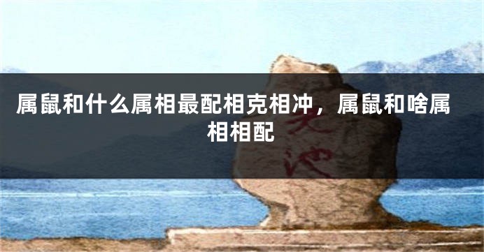 属鼠和什么属相最配相克相冲，属鼠和啥属相相配