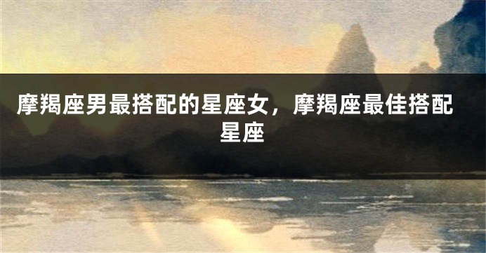 摩羯座男最搭配的星座女，摩羯座最佳搭配星座
