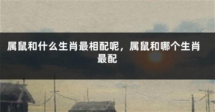 属鼠和什么生肖最相配呢，属鼠和哪个生肖最配