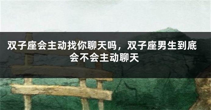 双子座会主动找你聊天吗，双子座男生到底会不会主动聊天