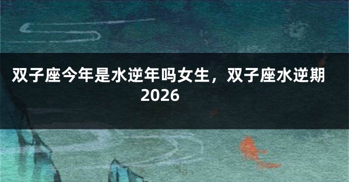 双子座今年是水逆年吗女生，双子座水逆期2026