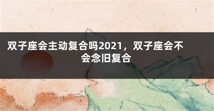双子座会主动复合吗2021，双子座会不会念旧复合