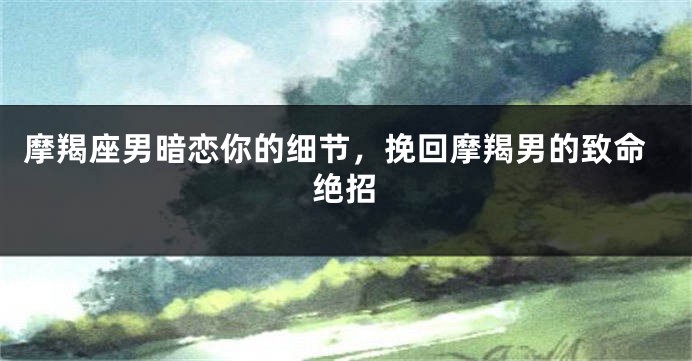 摩羯座男暗恋你的细节，挽回摩羯男的致命绝招