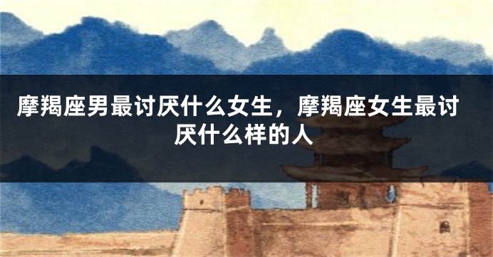摩羯座男最讨厌什么女生，摩羯座女生最讨厌什么样的人