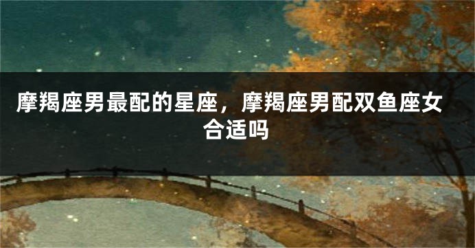 摩羯座男最配的星座，摩羯座男配双鱼座女合适吗