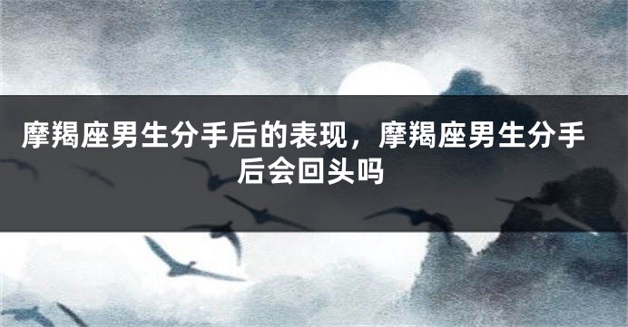 摩羯座男生分手后的表现，摩羯座男生分手后会回头吗
