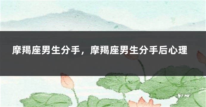 摩羯座男生分手，摩羯座男生分手后心理