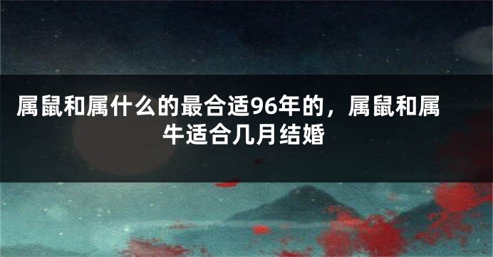 属鼠和属什么的最合适96年的，属鼠和属牛适合几月结婚