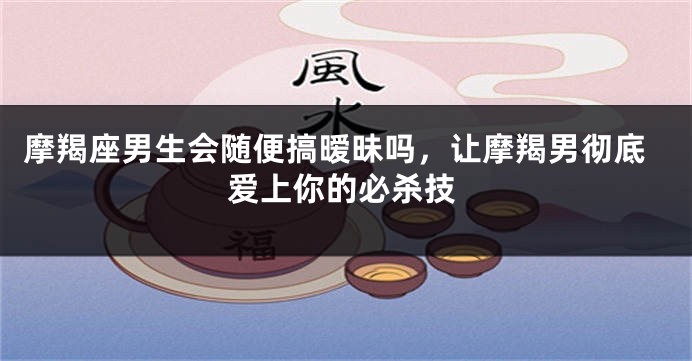 摩羯座男生会随便搞暧昧吗，让摩羯男彻底爱上你的必杀技