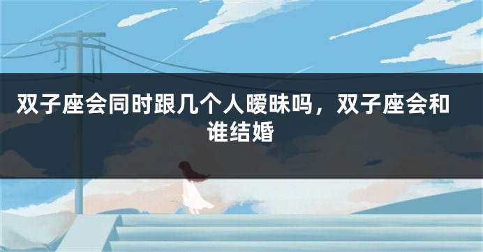 双子座会同时跟几个人暧昧吗，双子座会和谁结婚