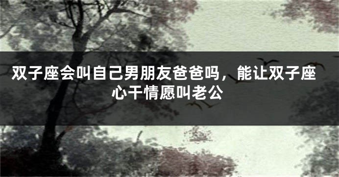 双子座会叫自己男朋友爸爸吗，能让双子座心干情愿叫老公
