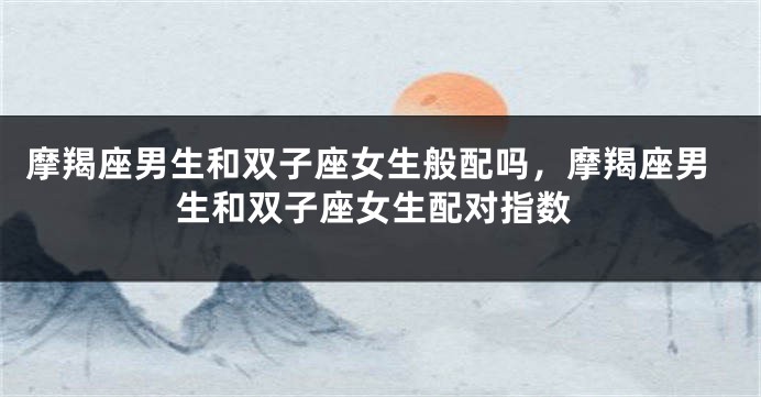 摩羯座男生和双子座女生般配吗，摩羯座男生和双子座女生配对指数
