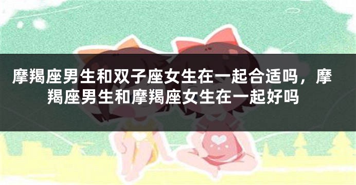 摩羯座男生和双子座女生在一起合适吗，摩羯座男生和摩羯座女生在一起好吗