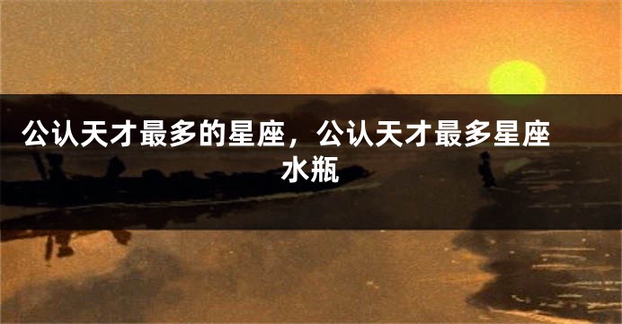 公认天才最多的星座,公认天才最多星座 水瓶
