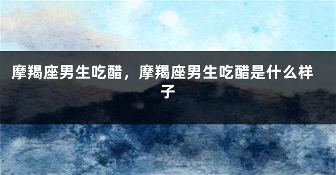 摩羯座男生吃醋，摩羯座男生吃醋是什么样子