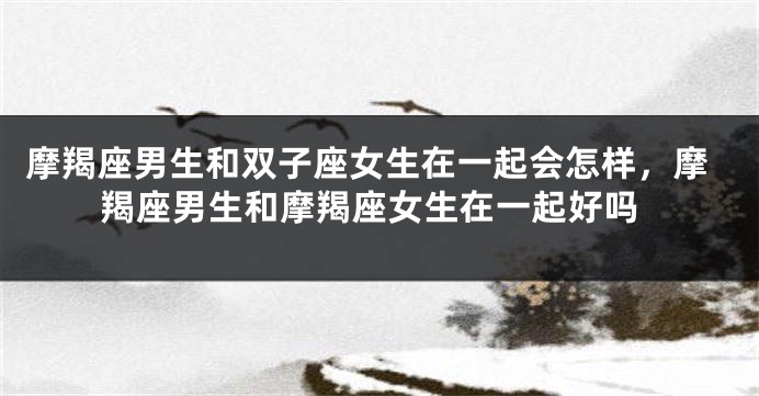 摩羯座男生和双子座女生在一起会怎样，摩羯座男生和摩羯座女生在一起好吗
