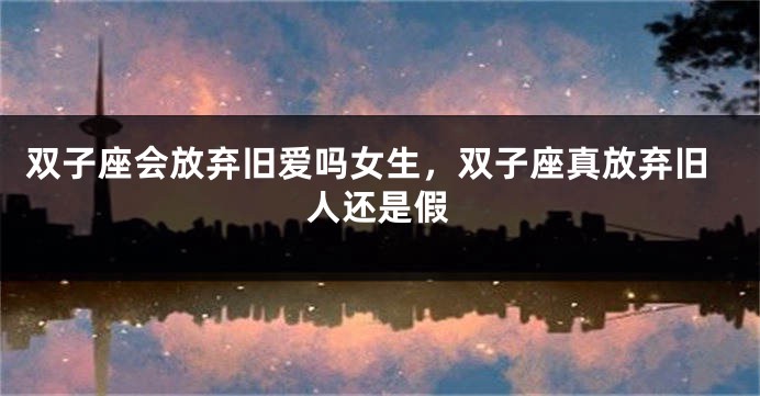 双子座会放弃旧爱吗女生，双子座真放弃旧人还是假