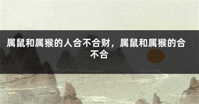 属鼠和属猴的人合不合财，属鼠和属猴的合不合
