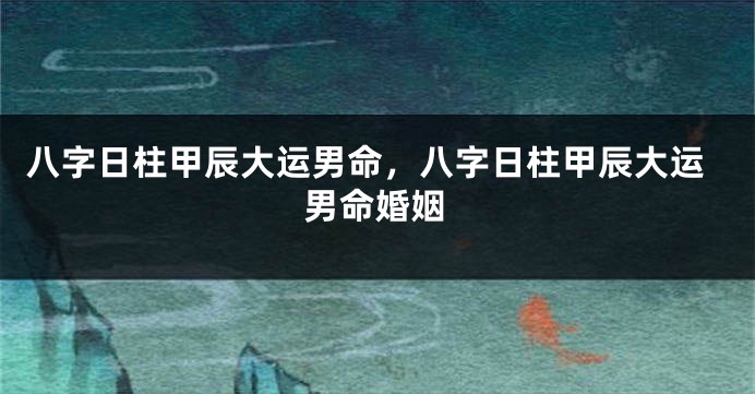 八字日柱甲辰大运男命，八字日柱甲辰大运男命婚姻