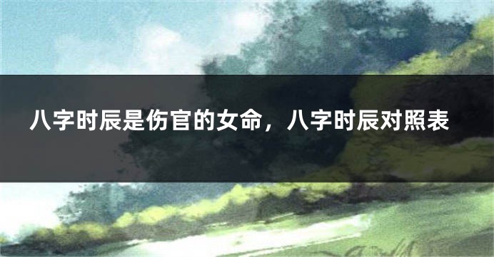 八字时辰是伤官的女命，八字时辰对照表
