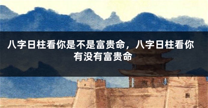 八字日柱看你是不是富贵命，八字日柱看你有没有富贵命