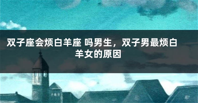双子座会烦白羊座 吗男生，双子男最烦白羊女的原因