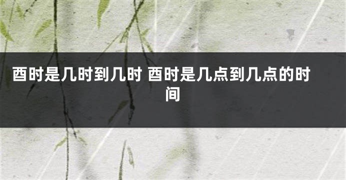 酉时是几时到几时 酉时是几点到几点的时间