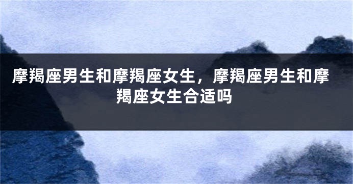 摩羯座男生和摩羯座女生，摩羯座男生和摩羯座女生合适吗