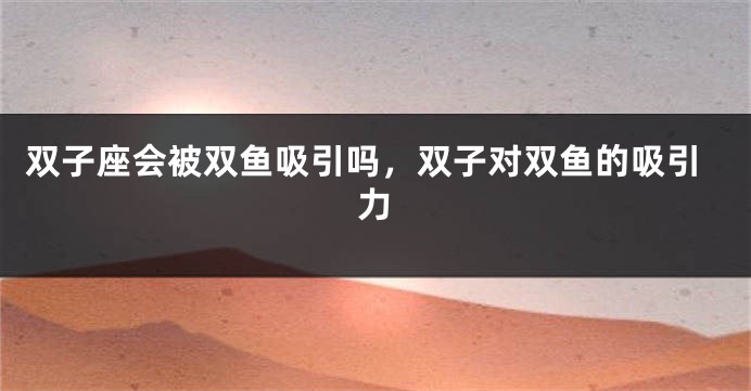 双子座会被双鱼吸引吗，双子对双鱼的吸引力