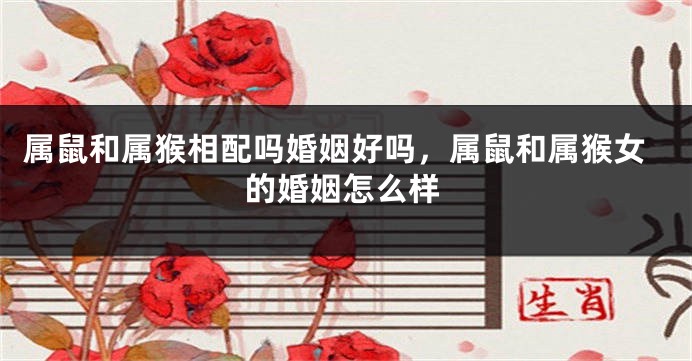 属鼠和属猴相配吗婚姻好吗，属鼠和属猴女的婚姻怎么样