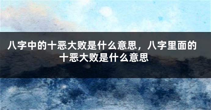 八字中的十恶大败是什么意思，八字里面的十恶大败是什么意思