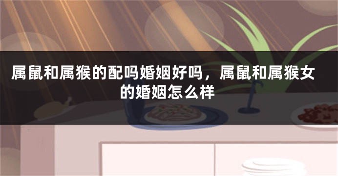 属鼠和属猴的配吗婚姻好吗，属鼠和属猴女的婚姻怎么样