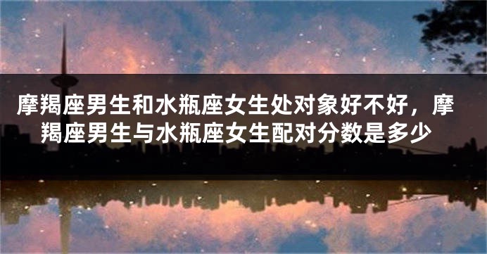 摩羯座男生和水瓶座女生处对象好不好，摩羯座男生与水瓶座女生配对分数是多少