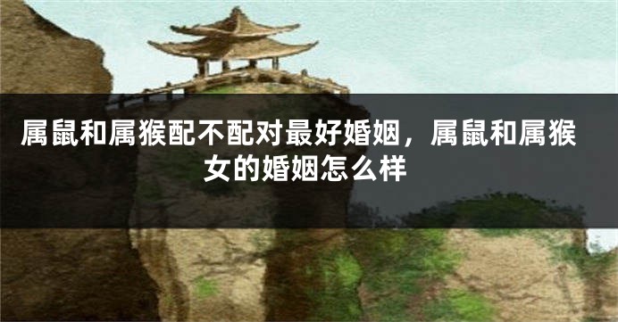 属鼠和属猴配不配对最好婚姻，属鼠和属猴女的婚姻怎么样