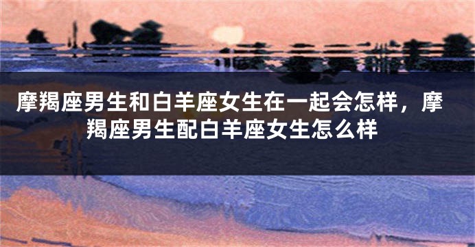 摩羯座男生和白羊座女生在一起会怎样，摩羯座男生配白羊座女生怎么样