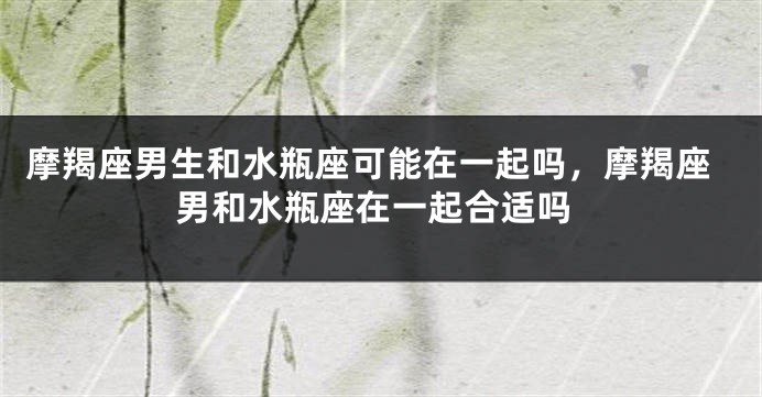 摩羯座男生和水瓶座可能在一起吗，摩羯座男和水瓶座在一起合适吗