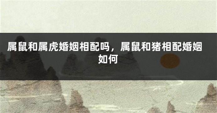 属鼠和属虎婚姻相配吗，属鼠和猪相配婚姻如何