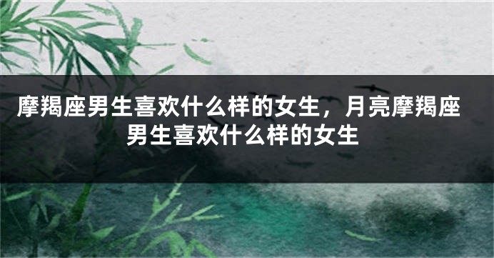摩羯座男生喜欢什么样的女生，月亮摩羯座男生喜欢什么样的女生