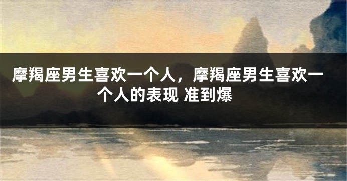 摩羯座男生喜欢一个人，摩羯座男生喜欢一个人的表现 准到爆